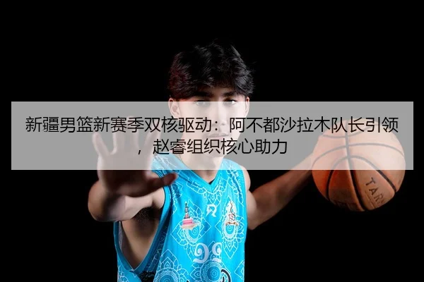 新疆男篮新赛季双核驱动：阿不都沙拉木队长引领，赵睿组织核心助力