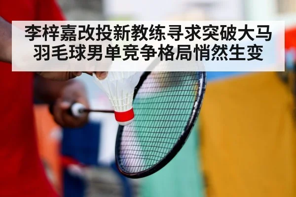 李梓嘉改投新教练寻求突破大马羽毛球男单竞争格局悄然生变