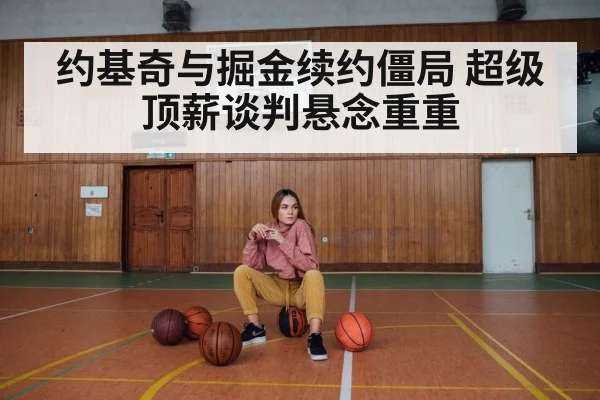 约基奇与掘金续约僵局 超级顶薪谈判悬念重重